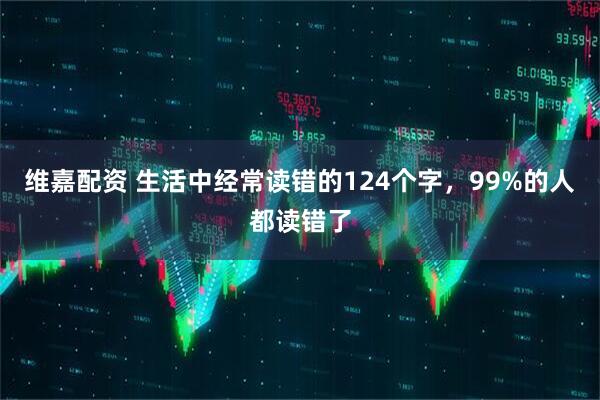 维嘉配资 生活中经常读错的124个字，99%的人都读错了