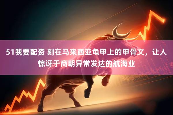 51我要配资 刻在马来西亚龟甲上的甲骨文，让人惊讶于商朝异常发达的航海业