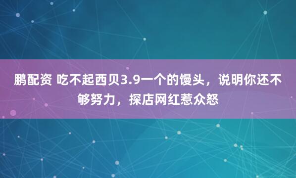 鹏配资 吃不起西贝3.9一个的馒头，说明你还不够努力，探店网红惹众怒