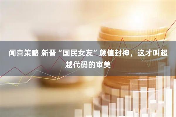 闻喜策略 新晋“国民女友”颜值封神，这才叫超越代码的审美
