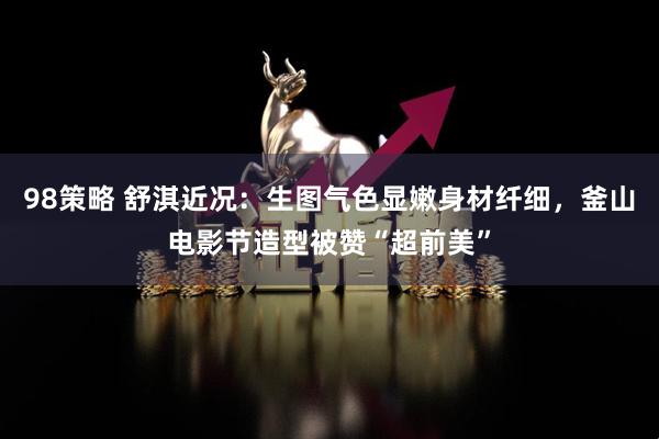 98策略 舒淇近况：生图气色显嫩身材纤细，釜山电影节造型被赞“超前美”