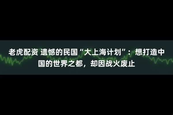老虎配资 遗憾的民国“大上海计划”：想打造中国的世界之都，却因战火废止