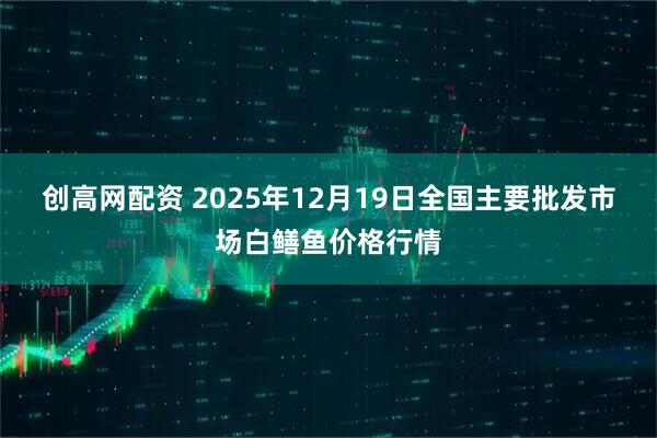 创高网配资 2025年12月19日全国主要批发市场白鳝鱼价格行情