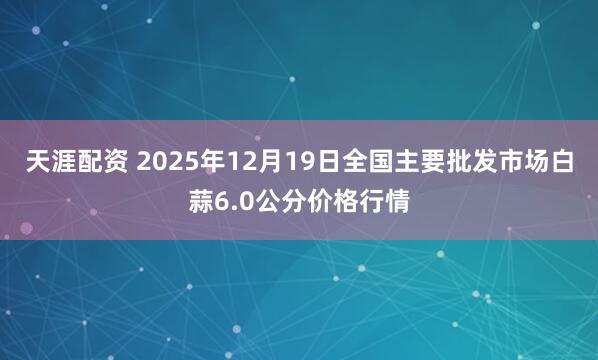 天涯配资 2025年12月19日全国主要批发市场白蒜6.0公分价格行情